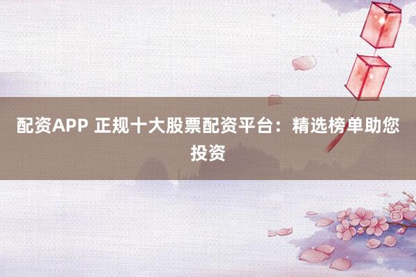 配资APP 正规十大股票配资平台：精选榜单助您投资