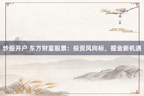 炒股开户 东方财富股票：投资风向标，掘金新机遇