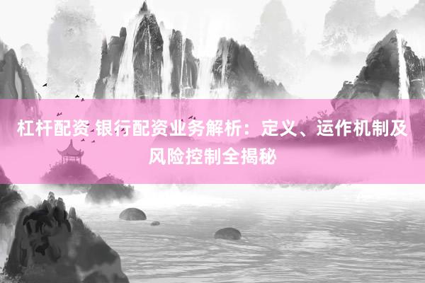 杠杆配资 银行配资业务解析：定义、运作机制及风险控制全揭秘