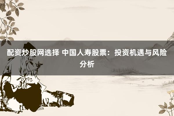 配资炒股网选择 中国人寿股票：投资机遇与风险分析