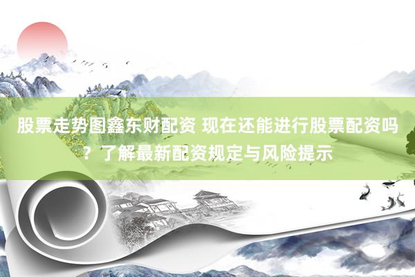 股票走势图鑫东财配资 现在还能进行股票配资吗？了解最新配资规定与风险提示