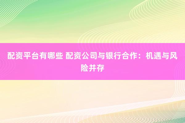 配资平台有哪些 配资公司与银行合作：机遇与风险并存