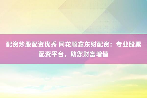 配资炒股配资优秀 同花顺鑫东财配资：专业股票配资平台，助您财富增值