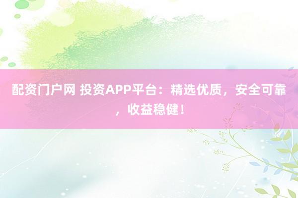配资门户网 投资APP平台：精选优质，安全可靠，收益稳健！