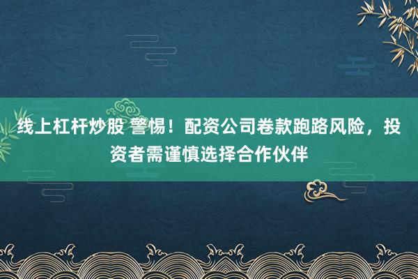 线上杠杆炒股 警惕！配资公司卷款跑路风险，投资者需谨慎选择合作伙伴
