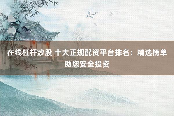 在线杠杆炒股 十大正规配资平台排名：精选榜单助您安全投资