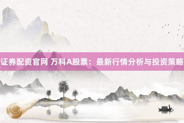 证券配资官网 万科A股票：最新行情分析与投资策略