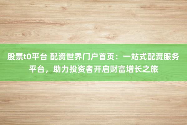 股票t0平台 配资世界门户首页：一站式配资服务平台，助力投资者开启财富增长之旅