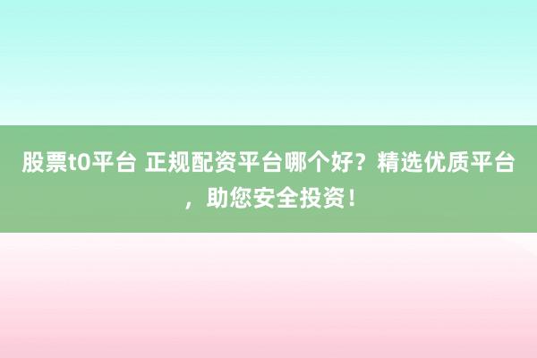 股票t0平台 正规配资平台哪个好？精选优质平台，助您安全投资！