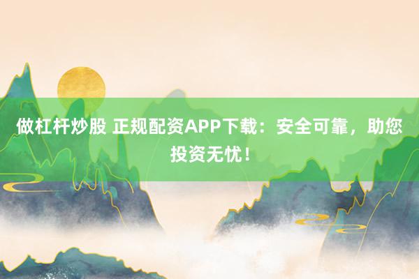 做杠杆炒股 正规配资APP下载：安全可靠，助您投资无忧！
