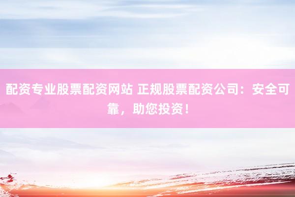 配资专业股票配资网站 正规股票配资公司：安全可靠，助您投资！
