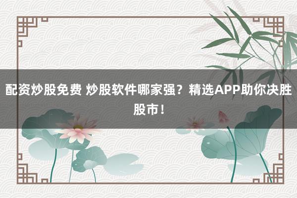 配资炒股免费 炒股软件哪家强？精选APP助你决胜股市！