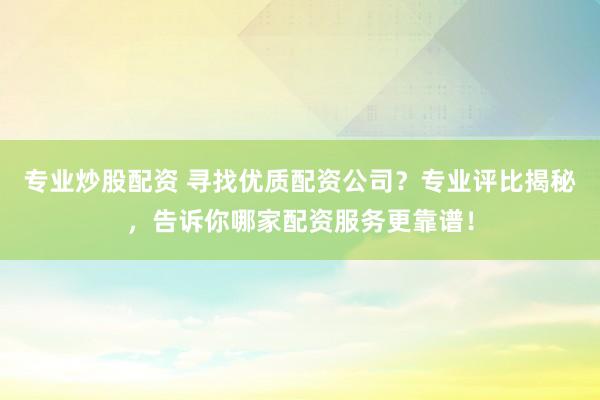 专业炒股配资 寻找优质配资公司？专业评比揭秘，告诉你哪家配资服务更靠谱！
