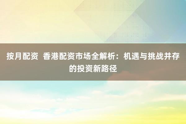 按月配资  香港配资市场全解析：机遇与挑战并存的投资新路径