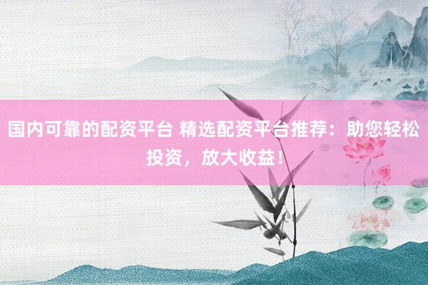 国内可靠的配资平台 精选配资平台推荐：助您轻松投资，放大收益！