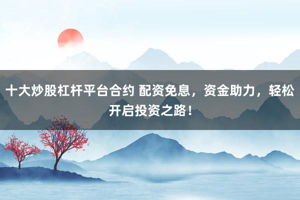 十大炒股杠杆平台合约 配资免息，资金助力，轻松开启投资之路！