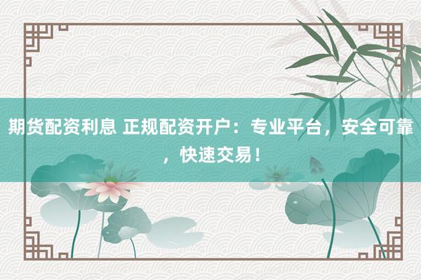 期货配资利息 正规配资开户：专业平台，安全可靠，快速交易！