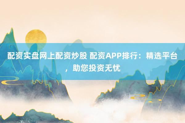配资实盘网上配资炒股 配资APP排行：精选平台，助您投资无忧