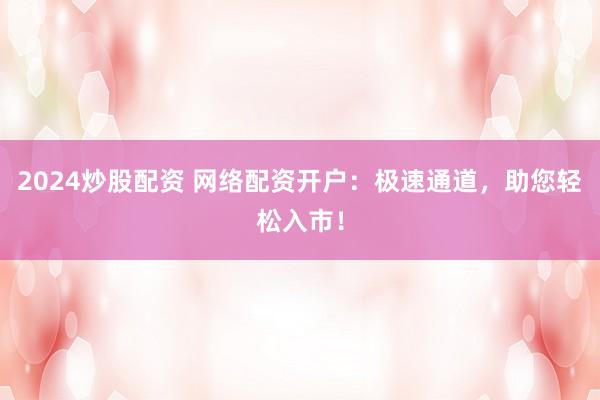 2024炒股配资 网络配资开户：极速通道，助您轻松入市！