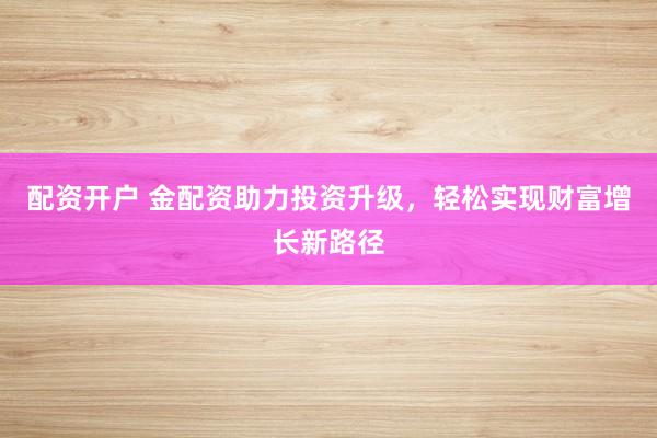 配资开户 金配资助力投资升级，轻松实现财富增长新路径