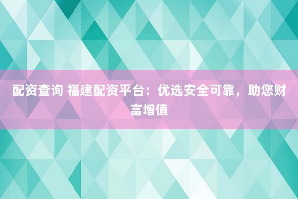 配资查询 福建配资平台：优选安全可靠，助您财富增值