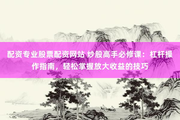 配资专业股票配资网站 炒股高手必修课：杠杆操作指南，轻松掌握放大收益的技巧