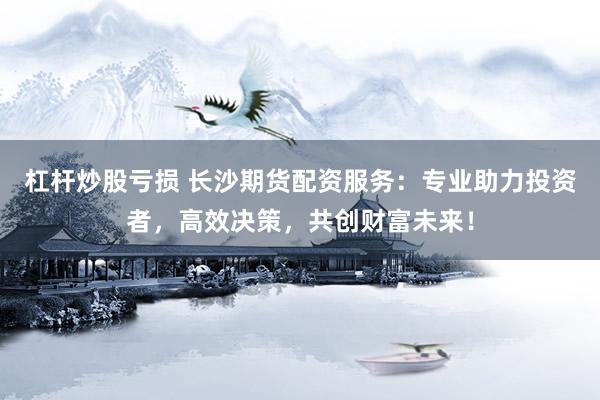 杠杆炒股亏损 长沙期货配资服务：专业助力投资者，高效决策，共创财富未来！