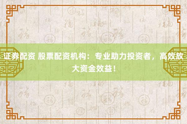 证券配资 股票配资机构：专业助力投资者，高效放大资金效益！
