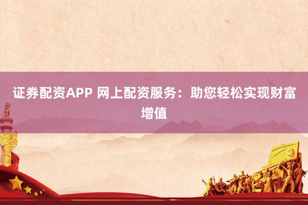 证券配资APP 网上配资服务：助您轻松实现财富增值