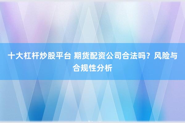 十大杠杆炒股平台 期货配资公司合法吗？风险与合规性分析