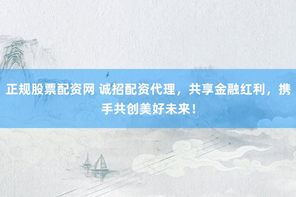 正规股票配资网 诚招配资代理，共享金融红利，携手共创美好未来！