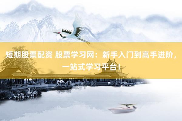 短期股票配资 股票学习网：新手入门到高手进阶，一站式学习平台！