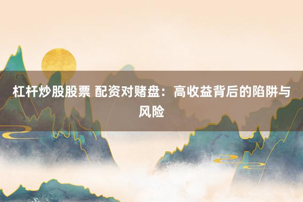 杠杆炒股股票 配资对赌盘：高收益背后的陷阱与风险