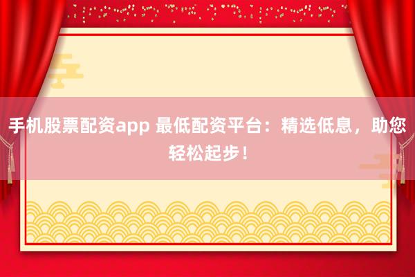 手机股票配资app 最低配资平台：精选低息，助您轻松起步！