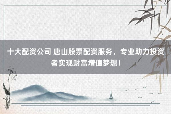 十大配资公司 唐山股票配资服务，专业助力投资者实现财富增值梦想！