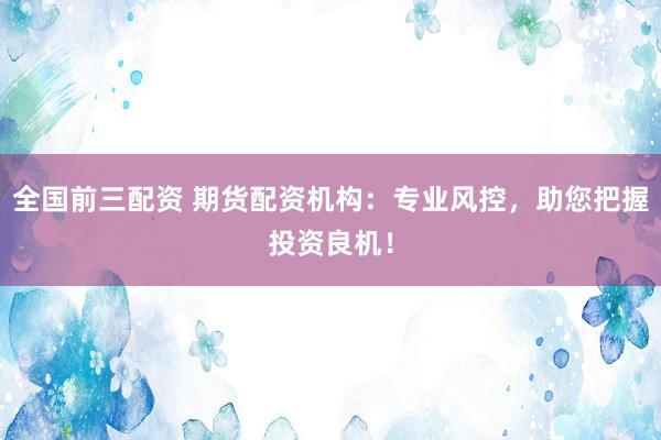全国前三配资 期货配资机构：专业风控，助您把握投资良机！