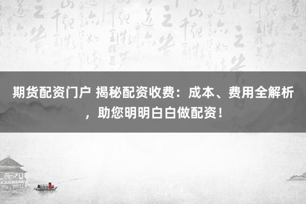 期货配资门户 揭秘配资收费：成本、费用全解析，助您明明白白做配资！