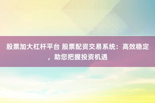 股票加大杠杆平台 股票配资交易系统：高效稳定，助您把握投资机遇