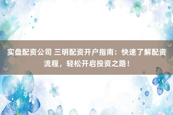 实盘配资公司 三明配资开户指南：快速了解配资流程，轻松开启投资之路！