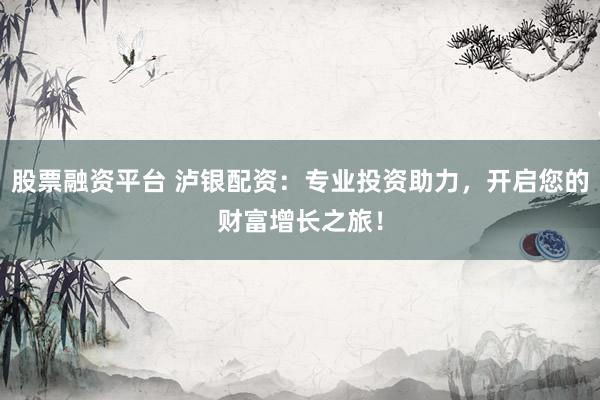 股票融资平台 泸银配资：专业投资助力，开启您的财富增长之旅！