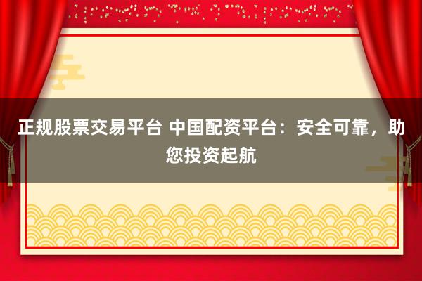正规股票交易平台 中国配资平台：安全可靠，助您投资起航