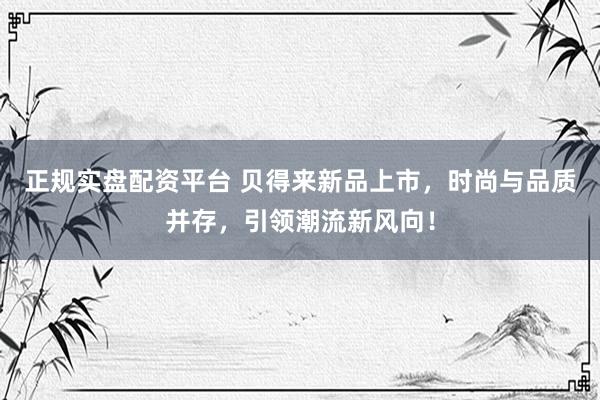 正规实盘配资平台 贝得来新品上市，时尚与品质并存，引领潮流新风向！