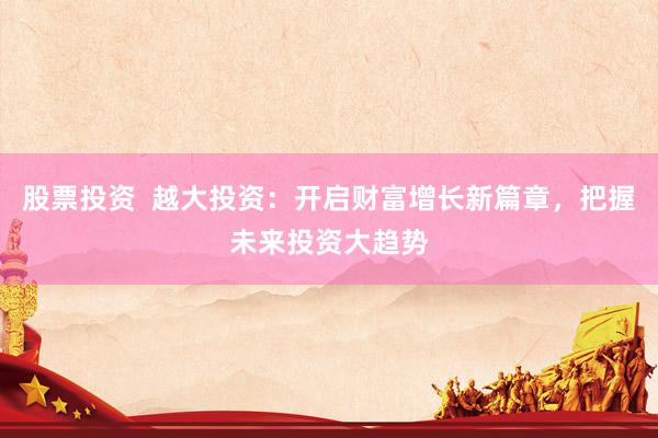 股票投资  越大投资：开启财富增长新篇章，把握未来投资大趋势