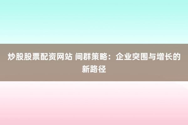炒股股票配资网站 间群策略：企业突围与增长的新路径