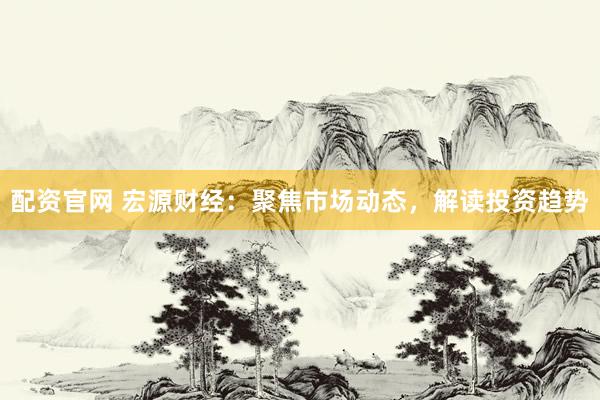 配资官网 宏源财经：聚焦市场动态，解读投资趋势
