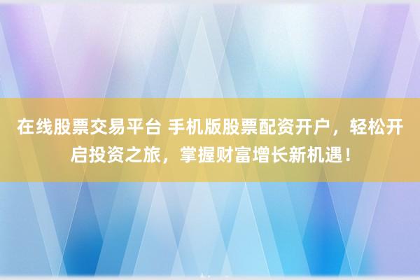 在线股票交易平台 手机版股票配资开户，轻松开启投资之旅，掌握财富增长新机遇！