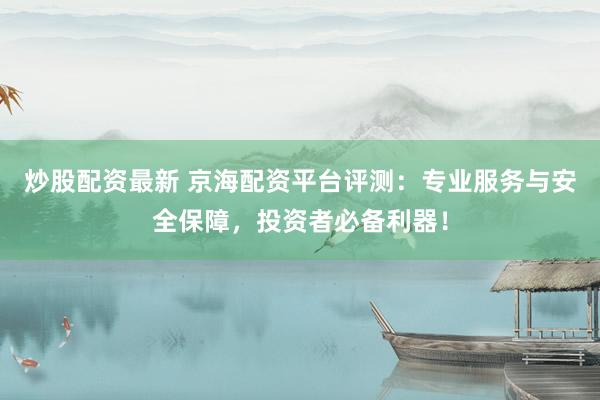 炒股配资最新 京海配资平台评测：专业服务与安全保障，投资者必备利器！