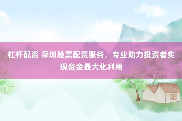 杠杆配资 深圳股票配资服务，专业助力投资者实现资金最大化利用
