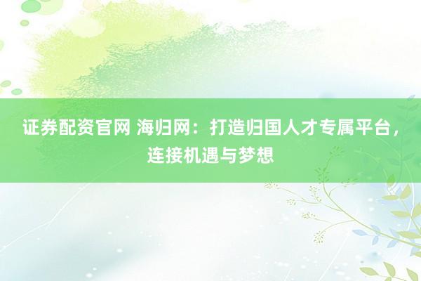 证券配资官网 海归网：打造归国人才专属平台，连接机遇与梦想