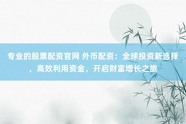 专业的股票配资官网 外币配资：全球投资新选择，高效利用资金，开启财富增长之旅